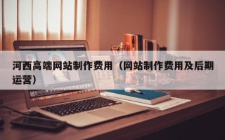 襄阳河西高端网站制作费用（网站制作费用及后期运营）