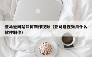 襄阳亚马逊网站如何制作视频（亚马逊视频用什么软件制作）