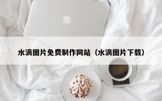 襄阳水滴图片免费制作网站（水滴图片下载）